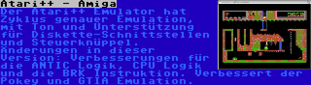 Atari++ - Amiga | Der Atari++ Emulator hat Zyklus genauer Emulation, mit Ton und Unterstützung für Diskette-Schnittstellen und Steuerknüppel. Änderungen in dieser Version: Verbesserungen für die ANTIC Logik, CPU Logik und die BRK Instruktion. Verbessert der Pokey und GTIA Emulation.