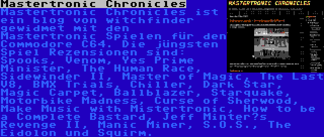 Mastertronic Chronicles | Mastertronic Chronicles ist ein blog von witchfinder gewidmet mit den Mastertronic Spielen für den Commodore C64. Die jüngsten Spiel Rezensionen sind: Spooks, Venom, Yes Prime Minister, The Human Race, Sidewinder II, Master of Magic, The Last V8, BMX Trials, Chiller, Dark Star, Magic Carpet, Ballblazer, Starquake, Motorbike Madness, Curse of Sherwood, Make Music with Mistertronic, How to be a Complete Bastard, Jeff Minter’s Revenge II, Manic Miner, S.O.S., The Eidolon und Squirm.