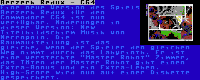 Berzerk Redux - C64 | Eine neue Version des Spiels Berzerk Redux für den Commodore C64 ist nun verfügbar. Änderungen in dieser Version: New Titelbildschirm Musik von Necropolo. Die Raumaufteilung ist das gleiche, wenn der Spieler den gleichen Weg nimmt durch das Labyrinth. Er ist eine versteckte Master Robot Zimmer, das Töten der Master Robot gibt einen Extra-Bonus und ein Extra-Leben. High-Score wird nun auf einer Diskette gespeichert.