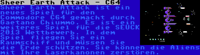 Sheer Earth Attack - C64 | Sheer Earth Attack ist ein neues Spiel für den Commodore C64 gemacht durch Gaetano Chiummo. Es ist ein weiteres Spiel für die SEUCK 2013 Wettbewerb. In dem Spiel fliegen Sie ein Raumschiff und müssen Sie die Erde schützen. Sie können die Aliens mit Ihre Laserkanonen zerstören.