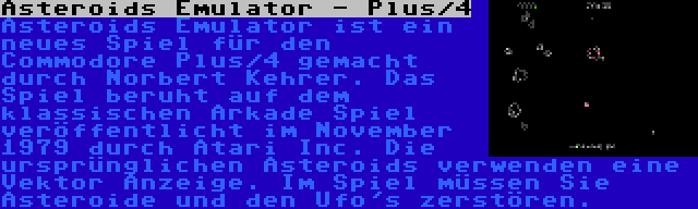 Asteroids Emulator - Plus/4 | Asteroids Emulator ist ein neues Spiel für den Commodore Plus/4 gemacht durch Norbert Kehrer. Das Spiel beruht auf dem klassischen Arkade Spiel veröffentlicht im November 1979 durch Atari Inc. Die ursprünglichen Asteroids verwenden eine Vektor Anzeige. Im Spiel müssen Sie Asteroide und den Ufo's zerstören.