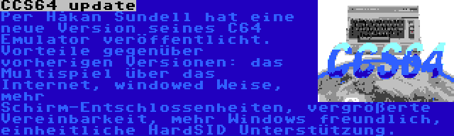 CCS64 update | Per Håkan Sundell hat eine neue Version seines C64 Emulator veröffentlicht. Vorteile gegenüber vorherigen Versionen: das Multispiel über das Internet, windowed Weise, mehr Schirm-Entschlossenheiten, vergrößerte Vereinbarkeit, mehr Windows freundlich, einheitliche HardSID Unterstützung.