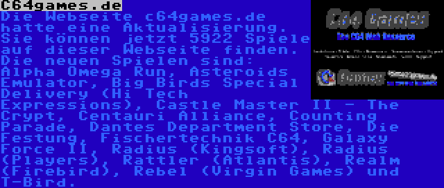 C64games.de | Die Webseite c64games.de hatte eine Aktualisierung. Sie können jetzt 5922 Spiele auf dieser Webseite finden. Die neuen Spielen sind: Alpha Omega Run, Asteroids Emulator, Big Birds Special Delivery (Hi Tech Expressions), Castle Master II - The Crypt, Centauri Alliance, Counting Parade, Dantes Department Store, Die Festung, Fischertechnik C64, Galaxy Force II, Radius (Kingsoft), Radius (Players), Rattler (Atlantis), Realm (Firebird), Rebel (Virgin Games) und T-Bird.