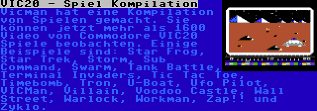 VIC20 - Spiel Kompilation | Vicman hat eine Kompilation von Spielen gemacht. Sie können jetzt mehr als 1600 Video von Commodore VIC20 Spiele beobachten. Einige Beispiele sind: Star Frog, Star Trek, Storm, Sub Command, Swarm, Tank Battle, Terminal Invaders, Tic Tac Toe, Timebomb, Tron, U-Boat, Ufo Pilot, VICMan, Villain, Voodoo Castle, Wall Street, Warlock, Workman, Zap!! und Zyklo.