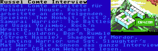 Russel Comte Interview | Russel Comte arbeitete für Melbourne House. Russel arbeitete an den folgenden Spielen: The Hobbit, Fist 2, Samurai Warrior: The Battles of Usagi Yojimbo, Rock'n Wrestle, Asterix and the Magic Cauldron, Bop'n Rumble (Street Hassle), Shadows of Mordor, Fighting Warrior und Sgt. Slaughter's Mat Wars. Sie können das ganze Interview auf der C64.com Webseite lesen.