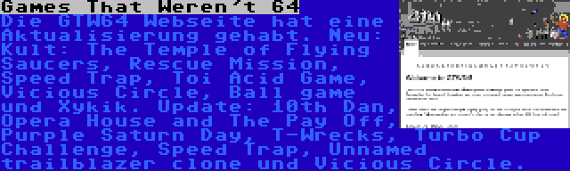 Games That Weren't 64 | Die GTW64 Webseite hat eine Aktualisierung gehabt. Neu: Kult: The Temple of Flying Saucers, Rescue Mission, Speed Trap, Toi Acid Game, Vicious Circle, Ball game und Xykik. Update: 10th Dan, Opera House and The Pay Off, Purple Saturn Day, T-Wrecks, Turbo Cup Challenge, Speed Trap, Unnamed trailblazer clone und Vicious Circle.