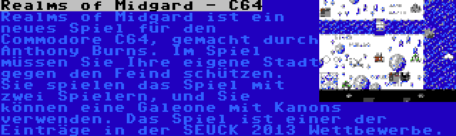 Realms of Midgard - C64 | Realms of Midgard ist ein neues Spiel für den Commodore C64, gemacht durch Anthony Burns. Im Spiel müssen Sie Ihre eigene Stadt gegen den Feind schützen. Sie spielen das Spiel mit zwei Spielern, und Sie können eine Galeone mit Kanons verwenden. Das Spiel ist einer der Einträge in der SEUCK 2013 Wettbewerbe.