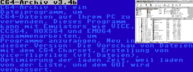 C64-Archiv v3.4b | C64-Archiv ist ein Dateiprogramm, um C64-Dateien auf Ihrem PC zu verwenden. Dieses Programm kann mit Emulators wie VICE, CCS64, HOXS64 und EMU64 zusammenarbeiten, um Programme anzufangen. Neu in dieser Version: Die Vorschau von Dateien mit dem C64 Charset, Erstellung von vice-flipfiles (vfl Dateien), Optimierung der laden Zeit, weil laden von der Liste, und dem GUI wird verbessert.