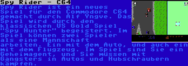 Spy Rider - C64 | Spy Rider ist ein neues Spiel für den Commodore C64 gemacht durch Alf Yngve. Das Spiel wird durch den klassischen US Gold Spiel Spy Hunter begeistert. Im Spiel können zwei Spieler als eine Mannschaft arbeiten. Ein mit dem Auto, und auch ein mit dem Flugzeug. Im Spiel sind Sie ein Geheimagent, und Sie müssen mit Gangsters in Autos und Hubschraubern kämpfen.