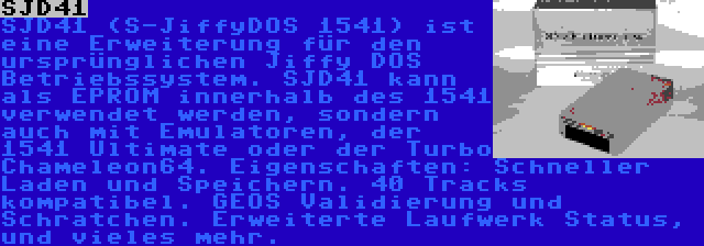 SJD41 | SJD41 (S-JiffyDOS 1541) ist eine Erweiterung für den ursprünglichen Jiffy DOS Betriebssystem. SJD41 kann als EPROM innerhalb des 1541 verwendet werden, sondern auch mit Emulatoren, der 1541 Ultimate oder der Turbo Chameleon64. Eigenschaften: Schneller Laden und Speichern. 40 Tracks kompatibel. GEOS Validierung und Schratchen. Erweiterte Laufwerk Status, und vieles mehr.