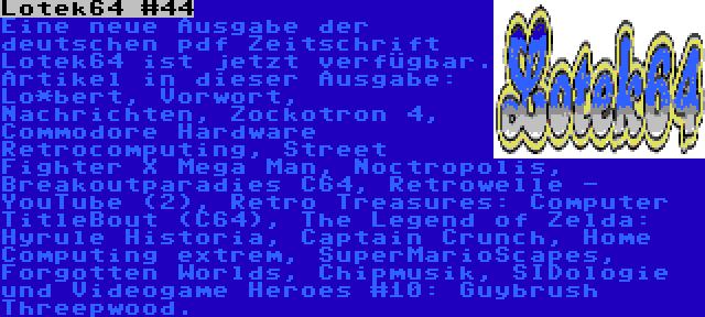 Lotek64 #44 | Eine neue Ausgabe der deutschen pdf Zeitschrift Lotek64 ist jetzt verfügbar. Artikel in dieser Ausgabe: Lo*bert, Vorwort, Nachrichten, Zockotron 4, Commodore Hardware Retrocomputing, Street Fighter X Mega Man, Noctropolis, Breakoutparadies C64, Retrowelle - YouTube (2), Retro Treasures: Computer TitleBout (C64), The Legend of Zelda: Hyrule Historia, Captain Crunch, Home Computing extrem, SuperMarioScapes, Forgotten Worlds, Chipmusik, SIDologie und Videogame Heroes #10: Guybrush Threepwood.