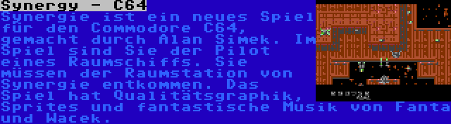 Synergy - C64 | Synergie ist ein neues Spiel für den Commodore C64, gemacht durch Alan Simek. Im Spiel sind Sie der Pilot eines Raumschiffs. Sie müssen der Raumstation von Synergie entkommen. Das Spiel hat Qualitätsgraphik, Sprites und fantastische Musik von Fanta und Wacek.