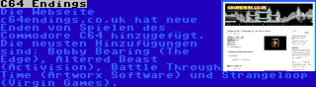 C64 Endings | Die Webseite c64endings.co.uk hat neue Enden von Spielen des Commodore C64 hinzugefügt. Die neusten Hinzufügungen sind: Bobby Bearing (The Edge), Altered Beast (Activision), Battle Through Time (Artworx Software) und Strangeloop (Virgin Games).