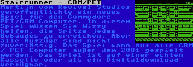 Stairrunner - CBM/PET | Martijn vom Revival Studios veröffentlichte ein neues Spiel für den Commodore PET/CBM Computer. In diesem Spiel müssen Sie Wizzy helfen, die Spitze jedes Gebäudes zu erreichen. Aber alle Aufzüge sind nicht zuverlässig. Das Spiel kann auf alle CBM / PET Computer außer dem 2001 gespielt werden. Das Spiel ist auf einer echten Kassette oder als ein Digitaldownload verfügbar.