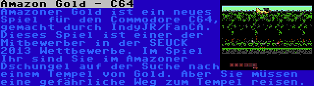 Amazon Gold - C64 | Amazoner Gold ist ein neues Spiel für den Commodore C64, gemacht durch IndyJR/FanCA. Dieses Spiel ist einer der Mitbewerber in der SEUCK 2013 Wettbewerbe. Im Spiel Ihr sind Sie im Amazoner Dschungel auf der Suche nach einem Tempel von Gold. Aber Sie müssen eine gefährliche Weg zum Tempel reisen.