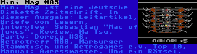 Mini Mag #05 | Mini-Mag ist eine deutsche Diskette Zeitschrift. In dieser Ausgabe: Leitartikel, Briefe von Lesern, Interview: Sebastian Mac of Tugcs, Review: Ma Tsu, Party: Doreco #36, Retrotreff #08, Marburger Stammtisch und Retrogames e.v. Top 10, Manual: Adressmaster. Und ein Rätsel.