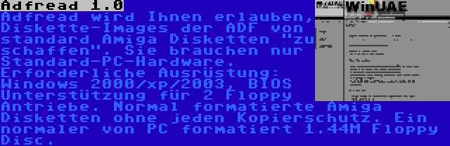 Adfread 1.0 | Adfread wird Ihnen erlauben, Diskette-Images der ADF von standard Amiga Disketten zu schaffen. Sie brauchen nur Standard-PC-Hardware. Erforderliche Ausrüstung: Windows 2000/xp/2003, BIOS Unterstützung für 2 Floppy Antriebe. Normal formatierte Amiga Disketten ohne jeden Kopierschutz. Ein normaler von PC formatiert 1.44M Floppy Disc.