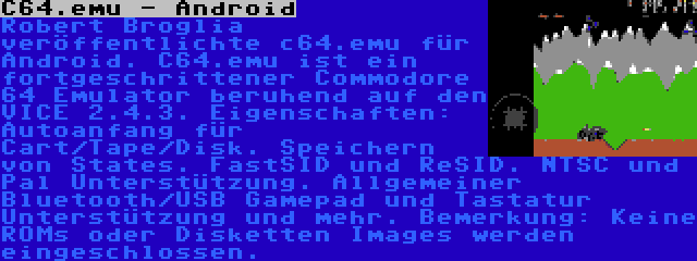 C64.emu - Android | Robert Broglia veröffentlichte c64.emu für Android. C64.emu ist ein fortgeschrittener Commodore 64 Emulator beruhend auf den VICE 2.4.3. Eigenschaften: Autoanfang für Cart/Tape/Disk. Speichern von States. FastSID und ReSID. NTSC und Pal Unterstützung. Allgemeiner Bluetooth/USB Gamepad und Tastatur Unterstützung und mehr. Bemerkung: Keine ROMs oder Disketten Images werden eingeschlossen.