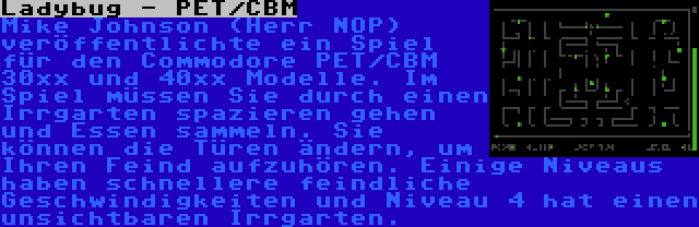 Ladybug - PET/CBM | Mike Johnson (Herr NOP) veröffentlichte ein Spiel für den Commodore PET/CBM 30xx und 40xx Modelle. Im Spiel müssen Sie durch einen Irrgarten spazieren gehen und Essen sammeln. Sie können die Türen ändern, um Ihren Feind aufzuhören. Einige Niveaus haben schnellere feindliche Geschwindigkeiten und Niveau 4 hat einen unsichtbaren Irrgarten.