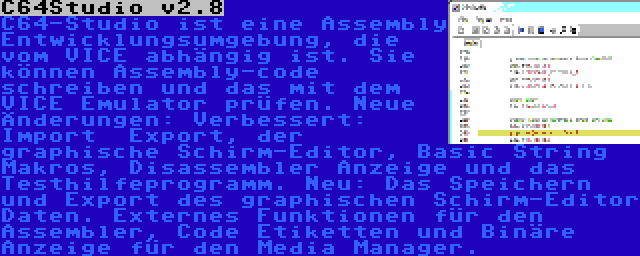 C64Studio v2.8 | C64-Studio ist eine Assembly Entwicklungsumgebung, die vom VICE abhängig ist. Sie können Assembly-code schreiben und das mit dem VICE Emulator prüfen. Neue Änderungen: Verbessert: Import  Export, der graphische Schirm-Editor, Basic String Makros, Disassembler Anzeige und das Testhilfeprogramm. Neu: Das Speichern und Export des graphischen Schirm-Editor Daten. Externes Funktionen für den Assembler, Code Etiketten und Binäre Anzeige für den Media Manager.