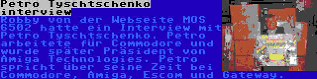Petro Tyschtschenko interview | Robby von der Webseite MOS 6502 hatte ein Interview mit Petro Tyschtschenko. Petro arbeitete für Commodore und wurde später Präsident von Amiga Technologies. Petro spricht über seine Zeit bei Commodore, Amiga, Escom und Gateway.