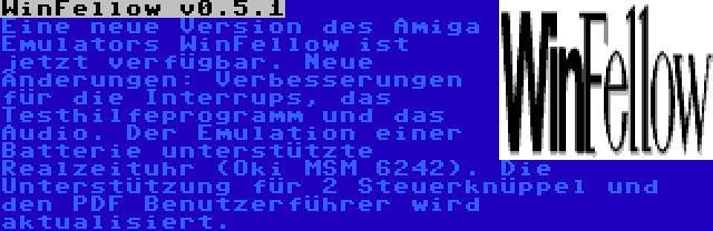 WinFellow v0.5.1 | Eine neue Version des Amiga Emulators WinFellow ist jetzt verfügbar. Neue Änderungen: Verbesserungen für die Interrups, das Testhilfeprogramm und das Audio. Der Emulation einer Batterie unterstützte Realzeituhr (Oki MSM 6242). Die Unterstützung für 2 Steuerknüppel und den PDF Benutzerführer wird aktualisiert.