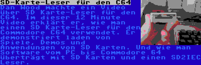 SD-Karte-Leser für den C64 | Dan Wood machte ein Video über SD Karte-Leser für den C64. Im dieser 12 Minute Video erklärt er, wie man einen SD Karte-Leser für den Commodore C64 verwendet. Er demonstriert laden von Spiele, Demos und Anwendungen von SD Karten. Und wie man Software vom PC bis Commodore 64 überträgt mit SD Karten und einen SD2IEC Leser.