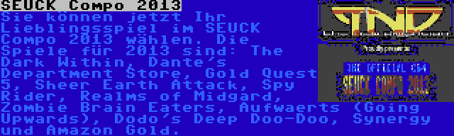 SEUCK Compo 2013 | Sie können jetzt Ihr Lieblingsspiel im SEUCK Compo 2013 wählen. Die Spiele für 2013 sind: The Dark Within, Dante's Department Store, Gold Quest 5, Sheer Earth Attack, Spy Rider, Realms of Midgard, Zombie Brain Eaters, Aufwaerts (Going Upwards), Dodo's Deep Doo-Doo, Synergy und Amazon Gold.