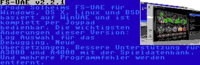 FS-UAE v2.2.1 | Frode Solheims FS-UAE für Windows, OS X, Linux und BSD basiert auf WinUAE und ist komplett per Joypad bedienbar. Die wichtigsten Änderungen dieser Version: Log Auswahl für das Debugging. Neue Übersetzungen. Bessere Unterstützung für A3000 und A4000 mit der Spieldatenbank. Und mehrere Programmfehler werden entfernt.