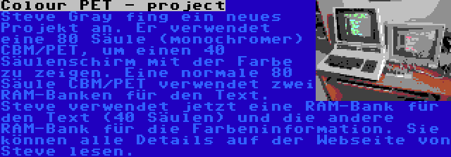 Colour PET - project | Steve Gray fing ein neues Projekt an. Er verwendet eine 80 Säule (monochromer) CBM/PET, um einen 40 Säulenschirm mit der Farbe zu zeigen. Eine normale 80 Säule CBM/PET verwendet zwei RAM-Banken für den Text. Steve verwendet jetzt eine RAM-Bank für den Text (40 Säulen) und die andere RAM-Bank für die Farbeninformation. Sie können alle Details auf der Webseite von Steve lesen.