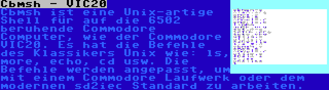 Cbmsh - VIC20 | Cbmsh ist eine Unix-artige Shell für auf die 6502 beruhende Commodore Computer, wie der Commodore VIC20. Es hat die Befehle des Klassikers Unix wie: ls, more, echo, cd usw. Die Befehle werden angepasst, um mit einem Commodore Laufwerk oder dem modernen sd2iec Standard zu arbeiten.