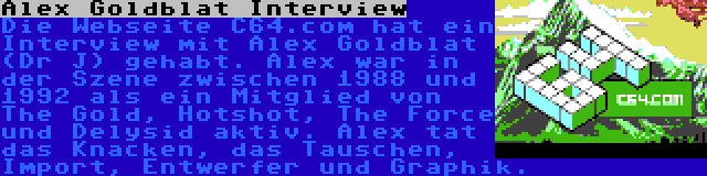 Alex Goldblat Interview | Die Webseite C64.com hat ein Interview mit Alex Goldblat (Dr J) gehabt. Alex war in der Szene zwischen 1988 und 1992 als ein Mitglied von The Gold, Hotshot, The Force und Delysid aktiv. Alex tat das Knacken, das Tauschen, Import, Entwerfer und Graphik.