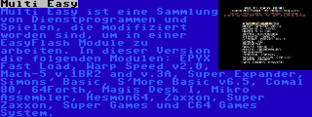 Multi Easy | Multi Easy ist eine Sammlung von Dienstprogrammen und Spielen, die modifiziert worden sind, um in einer EasyFlash Module zu arbeiten. In dieser Version die folgenden Modulen: EPYX Fast Load, Warp Speed v2.0, Mach-5 v.1BR2 and v.3A, Super Expander, Simons' Basic, S'More Basic v6.5, Comal 80, 64Forth, Magis Desk I, Mikro Assembler, Hesmon64, Zaxxon, Super Zaxxon, Super Games und C64 Games System.