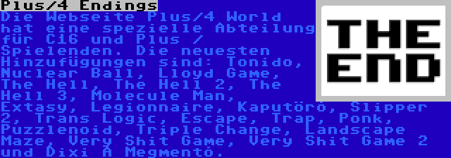 Plus/4 Endings | Die Webseite Plus/4 World hat eine spezielle Abteilung für C16 und Plus / Spielenden. Die neuesten Hinzufügungen sind: Tonido, Nuclear Ball, Lloyd Game, The Hell, The Hell 2, The Hell 3, Molecule Man, Extasy, Legionnaire, Kaputörõ, Slipper 2, Trans Logic, Escape, Trap, Ponk, Puzzlenoid, Triple Change, Landscape Maze, Very Shit Game, Very Shit Game 2 und Dixi A Megmentõ.