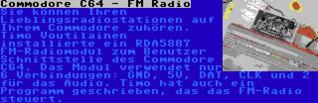 Commodore C64 - FM Radio | Sie können Ihren Lieblingsradiostationen auf Ihrem Commodore zuhören. Timo Voutilainen installierte ein RDA5807 FM-Radiomodul zum Benutzer Schnittstelle des Commodore C64. Das Modul verwendet nur 6 Verbindungen: GND, 5V, DAT, CLK und 2 für das Audio. Timo hat auch ein Programm geschrieben, das das FM-Radio steuert.