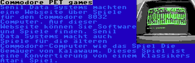 Commodore PET games | Senil Data Systems machten eine Webseite über Spiele für den Commodore 8032 Computer. Auf dieser Webseite können Sie Software und Spiele finden. Senil Data Systems macht auch Spiele für die älteren Commodore-Computer wie das Spiel Die Gemäuer von Kalawaum. Dieses Spiel ist eine Konvertierung von einem Klassikers Atari Spiel.