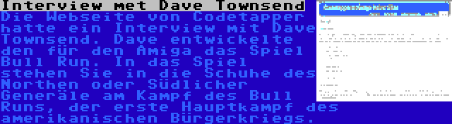Interview met Dave Townsend | Die Webseite von Codetapper hatte ein Interview mit Dave Townsend. Dave entwickelte den für den Amiga das Spiel Bull Run. In das Spiel stehen Sie in die Schuhe des Northen oder Südlicher Generäle am Kampf des Bull Runs, der erste Hauptkampf des amerikanischen Bürgerkriegs.