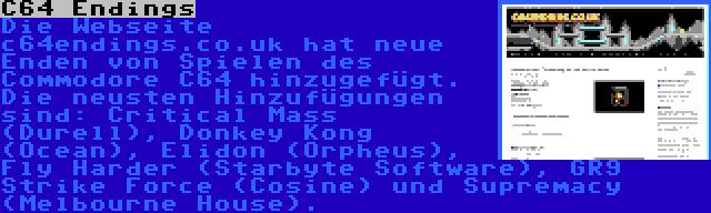 C64 Endings | Die Webseite c64endings.co.uk hat neue Enden von Spielen des Commodore C64 hinzugefügt. Die neusten Hinzufügungen sind: Critical Mass (Durell), Donkey Kong (Ocean), Elidon (Orpheus), Fly Harder (Starbyte Software), GR9 Strike Force (Cosine) und Supremacy (Melbourne House).