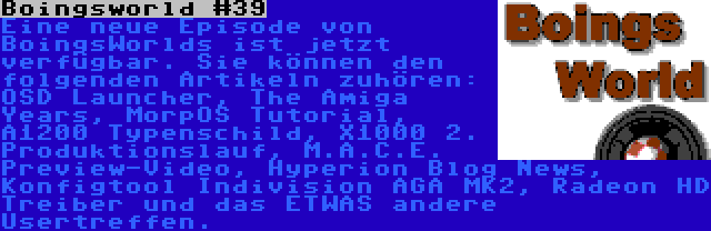 Boingsworld #39 | Eine neue Episode von BoingsWorlds ist jetzt verfügbar. Sie können den folgenden Artikeln zuhören: OSD Launcher, The Amiga Years, MorpOS Tutorial, A1200 Typenschild, X1000 2. Produktionslauf, M.A.C.E. Preview-Video, Hyperion Blog News, Konfigtool Indivision AGA MK2, Radeon HD Treiber und das ETWAS andere Usertreffen.