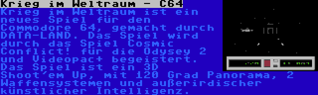 Krieg im Weltraum - C64 | Krieg im Weltraum ist ein neues Spiel für den Commodore 64, gemacht durch DATA-LAND. Das Spiel wird durch das Spiel Cosmic Conflict! für die Odysey 2 und Videopac+ begeistert. Das Spiel ist ein 3D Shoot'em Up, mit 120 Grad Panorama, 2 Waffensystemen und außerirdischer künstlicher Intelligenz.