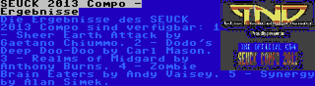 SEUCK 2013 Compo - Ergebnisse | Die Ergebnisse des SEUCK 2013 Compo sind verfügbar:
1 - Sheer Earth Attack by Gaetano Chiummo.
2 - Dodo's Deep Doo-Doo by Carl Mason.
3 - Realms of Midgard by Anthony Burns.
4 - Zombie Brain Eaters by Andy Vaisey.
5 - Synergy by Alan Simek.