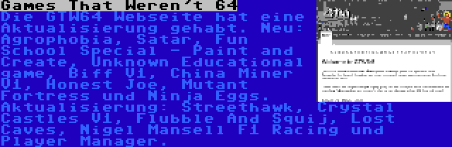 Games That Weren't 64 | Die GTW64 Webseite hat eine Aktualisierung gehabt. Neu: Agrophobia, Satar, Fun School Special - Paint and Create, Unknown Educational game, Biff V1, China Miner V1, Honest Joe, Mutant Fortress und Ninja Eggs. Aktualisierung: Streethawk, Crystal Castles V1, Flubble And Squij, Lost Caves, Nigel Mansell F1 Racing und Player Manager.