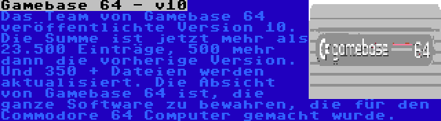 Gamebase 64 - v10 | Das Team von Gamebase 64 veröffentlichte Version 10. Die Summe ist jetzt mehr als 23.500 Einträge, 500 mehr dann die vorherige Version. Und 350 + Dateien werden aktualisiert. Die Absicht von Gamebase 64 ist, die ganze Software zu bewahren, die für den Commodore 64 Computer gemacht wurde.