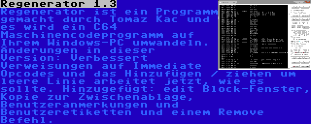 Regenerator 1.3 | Regenerator ist ein Programm gemacht durch Tomaz Kac und es wird ein C64 Maschinencodeprogramm auf Ihrem Windows-PC umwandeln. Änderungen in dieser Version: Verbessert Verweisungen auf Immediate Opcodes und das Hinzufügen / ziehen um leere Linie arbeitet jetzt, wie es sollte. Hinzugefügt: edit Block-Fenster, Kopie zur Zwischenablage, Benutzeranmerkungen und Benutzeretiketten und einem Remove Befehl.