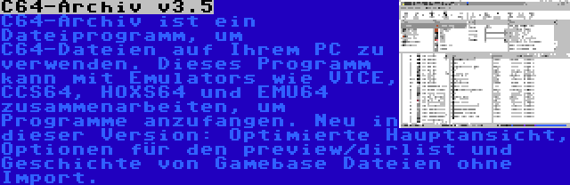 C64-Archiv v3.5 | C64-Archiv ist ein Dateiprogramm, um C64-Dateien auf Ihrem PC zu verwenden. Dieses Programm kann mit Emulators wie VICE, CCS64, HOXS64 und EMU64 zusammenarbeiten, um Programme anzufangen. Neu in dieser Version: Optimierte Hauptansicht, Optionen für den preview/dirlist und Geschichte von Gamebase Dateien ohne Import.