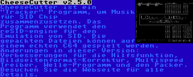 CheeseCutter v2.5.0 | CheeseCutter ist ein Tracker Programm, um Musik für SID Chip zusammenzusetzen. Das Programm verwendet den reSID-engine für den Emulation von SID. Die gepackten Dateien können auf einem echten C64 gespielt werden. Änderungen in dieser Version: Verbesserungen für die Hilfsfunktion, Bildseitenformat-Korrektur, Multispeed Treiber, Welle-Programm und den Packer. Besuchen Sie die Webseite für alle Details.