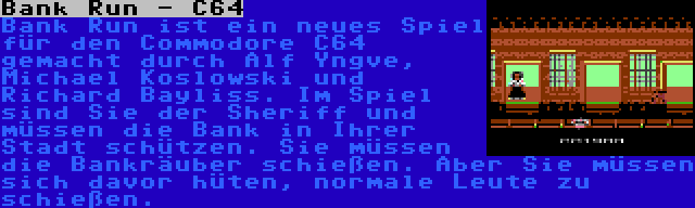 Bank Run - C64 | Bank Run ist ein neues Spiel für den Commodore C64 gemacht durch Alf Yngve, Michael Koslowski und Richard Bayliss. Im Spiel sind Sie der Sheriff und müssen die Bank in Ihrer Stadt schützen. Sie müssen die Bankräuber schießen. Aber Sie müssen sich davor hüten, normale Leute zu schießen.