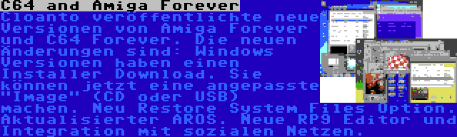 C64 and Amiga Forever | Cloanto veröffentlichte neue Versionen von Amiga Forever und C64 Forever. Die neuen Änderungen sind: Windows Versionen haben einen Installer Download. Sie können jetzt eine angepasste Image (CD oder USB) machen. Neu Restore System Files Option. Aktualisierter AROS. Neue RP9 Editor und Integration mit sozialen Netzen.