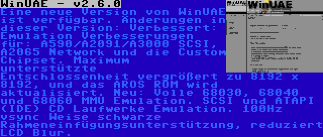 WinUAE - v2.6.0 | Eine neue Version von WinUAE ist verfügbar. Änderungen in dieser Version: Verbessert: Emulation Verbesserungen für: A590/A2091/A3000 SCSI, A2065 Network und die Custom Chipset. Maximum unterstützte Entschlossenheit vergrößert zu 8192 x 8192, und das AROS ROM wird aktualisiert. Neu: Volle 68030, 68040 und 68060 MMU Emulation. SCSI und ATAPI (IDE) CD Laufwerke Emulation. 100Hz vsync Weise schwarze Rahmeneinfügungsunterstützung, reduziert LCD Blur.