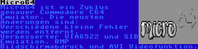 Micro64 | Micro64 ist ein Zyklus genauer Commodore C64 Emulator. Die neusten Änderungen sind: Verschiedene kleine Fehler werden entfernt. Verbesserter VIA6522 und SID Emulation. BMP Bildschirmabdruck und AVI Videofunktion.